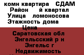 1-комн.квартира - СДАМ › Район ­ 6-й квартал › Улица ­ ломоносова › Этажность дома ­ 10 › Цена ­ 9 000 - Саратовская обл., Энгельсский р-н, Энгельс г. Недвижимость » Квартиры аренда   . Саратовская обл.